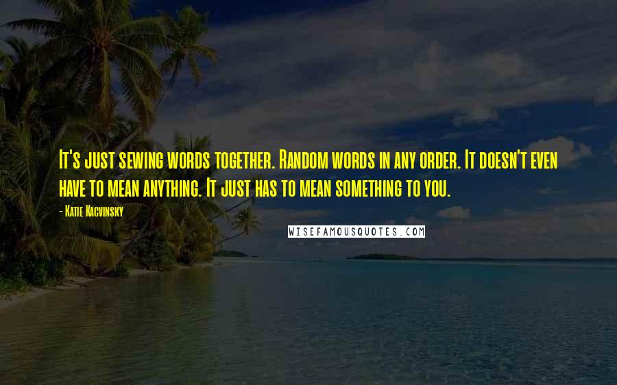 Katie Kacvinsky Quotes: It's just sewing words together. Random words in any order. It doesn't even have to mean anything. It just has to mean something to you.