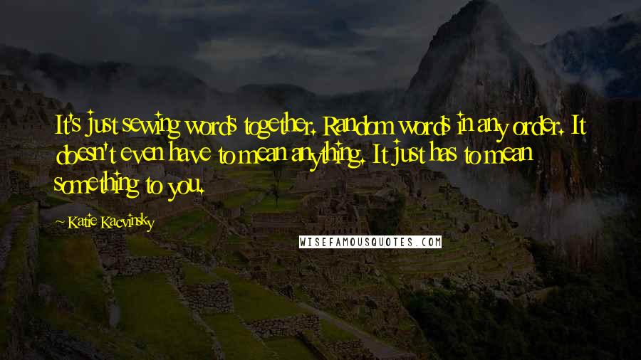 Katie Kacvinsky Quotes: It's just sewing words together. Random words in any order. It doesn't even have to mean anything. It just has to mean something to you.