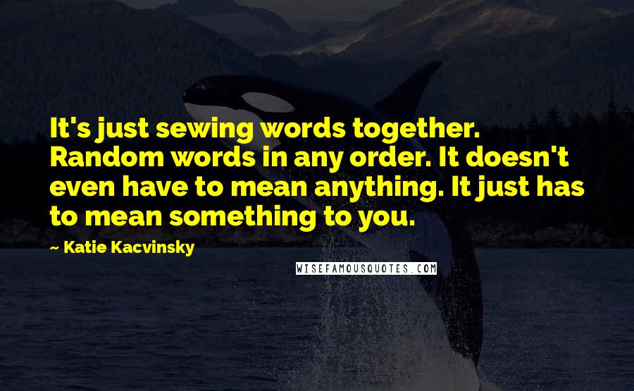 Katie Kacvinsky Quotes: It's just sewing words together. Random words in any order. It doesn't even have to mean anything. It just has to mean something to you.