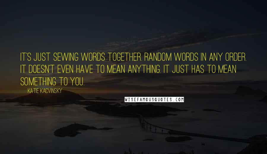 Katie Kacvinsky Quotes: It's just sewing words together. Random words in any order. It doesn't even have to mean anything. It just has to mean something to you.