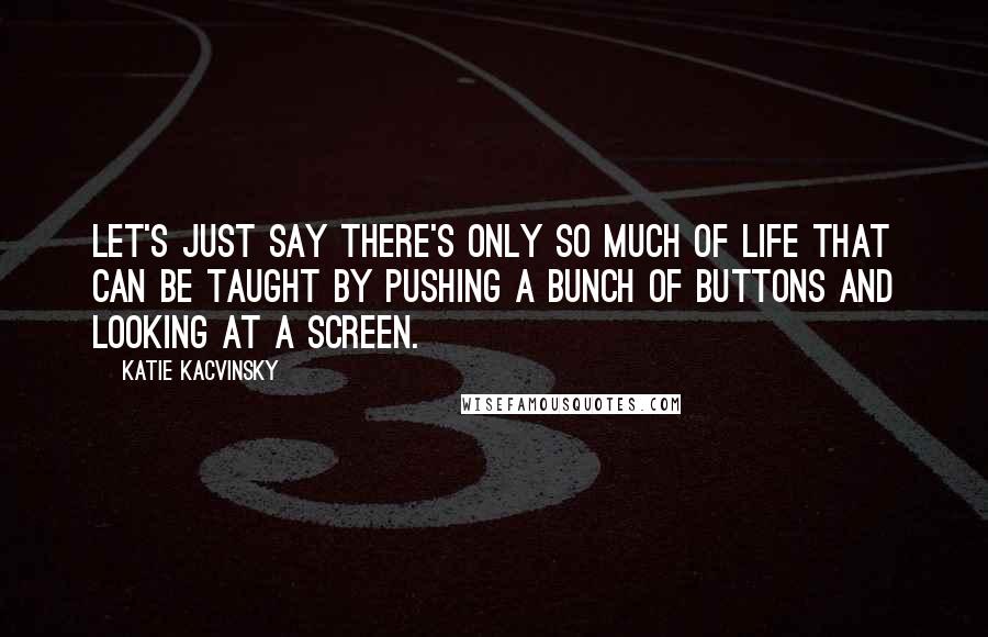 Katie Kacvinsky Quotes: Let's just say there's only so much of life that can be taught by pushing a bunch of buttons and looking at a screen.