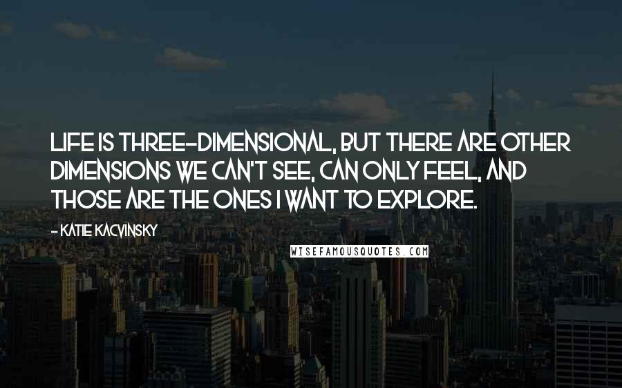 Katie Kacvinsky Quotes: Life is three-dimensional, but there are other dimensions we can't see, can only feel, and those are the ones I want to explore.