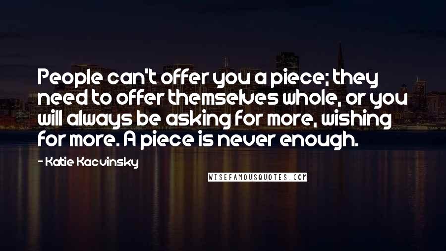 Katie Kacvinsky Quotes: People can't offer you a piece; they need to offer themselves whole, or you will always be asking for more, wishing for more. A piece is never enough.