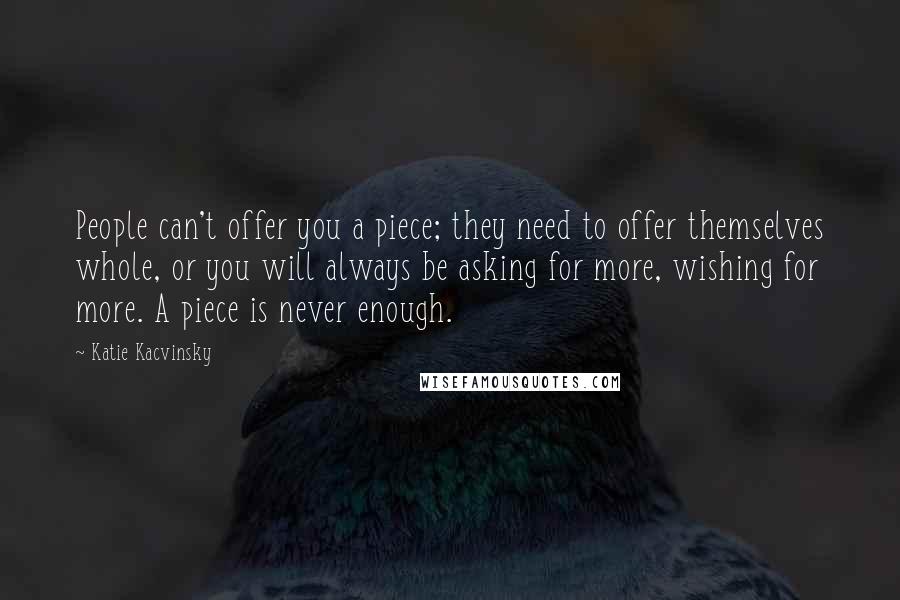 Katie Kacvinsky Quotes: People can't offer you a piece; they need to offer themselves whole, or you will always be asking for more, wishing for more. A piece is never enough.