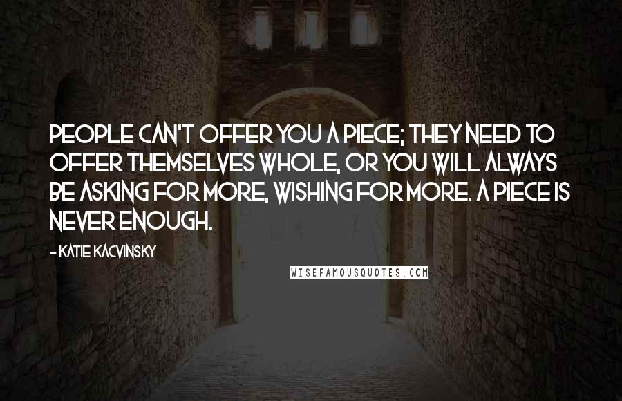 Katie Kacvinsky Quotes: People can't offer you a piece; they need to offer themselves whole, or you will always be asking for more, wishing for more. A piece is never enough.