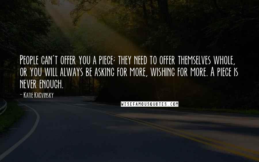 Katie Kacvinsky Quotes: People can't offer you a piece; they need to offer themselves whole, or you will always be asking for more, wishing for more. A piece is never enough.