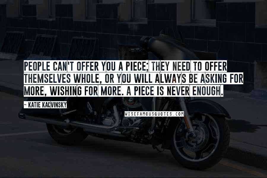 Katie Kacvinsky Quotes: People can't offer you a piece; they need to offer themselves whole, or you will always be asking for more, wishing for more. A piece is never enough.