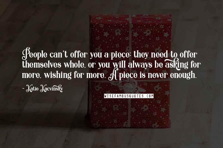 Katie Kacvinsky Quotes: People can't offer you a piece; they need to offer themselves whole, or you will always be asking for more, wishing for more. A piece is never enough.