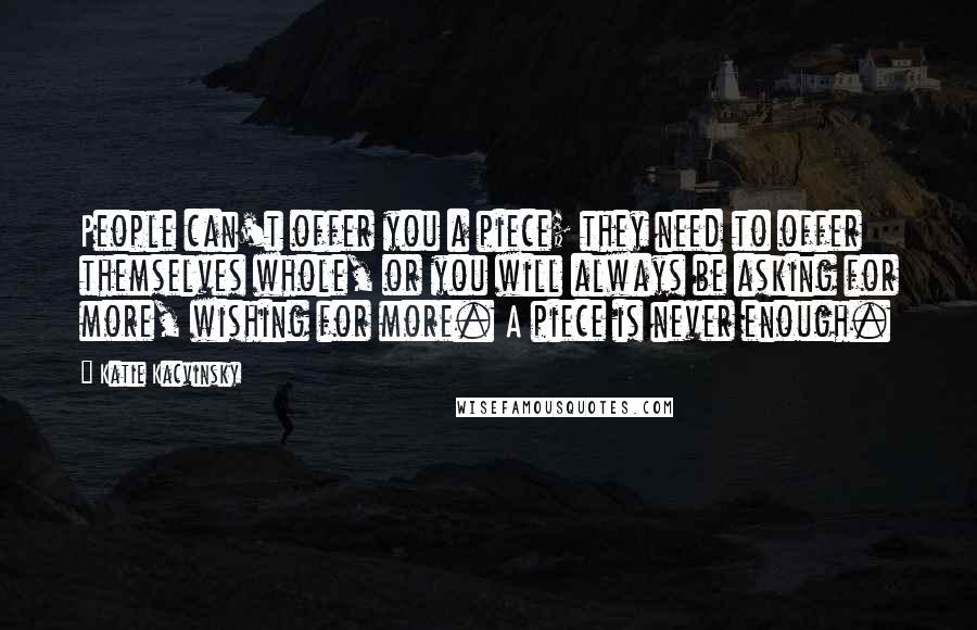 Katie Kacvinsky Quotes: People can't offer you a piece; they need to offer themselves whole, or you will always be asking for more, wishing for more. A piece is never enough.
