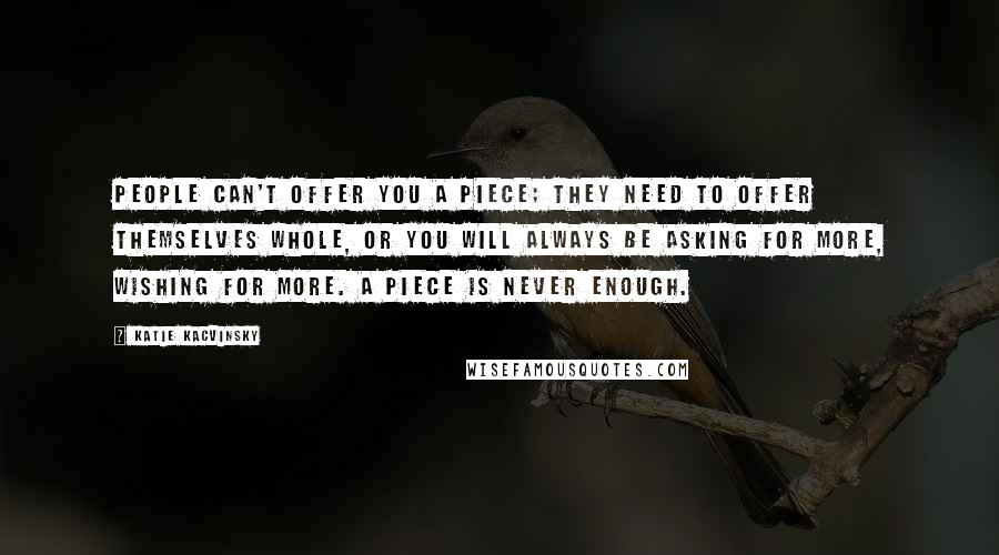 Katie Kacvinsky Quotes: People can't offer you a piece; they need to offer themselves whole, or you will always be asking for more, wishing for more. A piece is never enough.