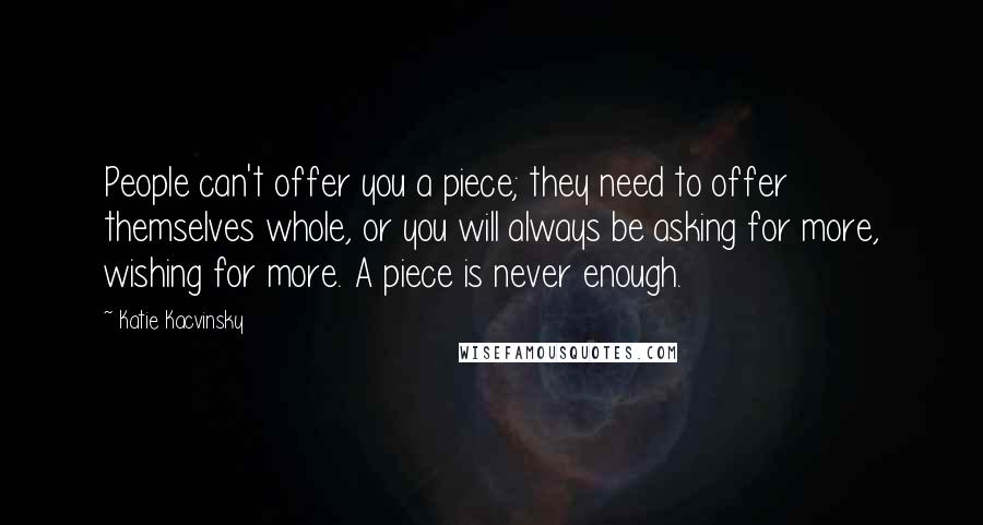 Katie Kacvinsky Quotes: People can't offer you a piece; they need to offer themselves whole, or you will always be asking for more, wishing for more. A piece is never enough.