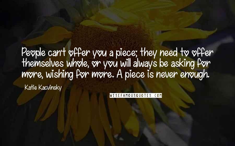Katie Kacvinsky Quotes: People can't offer you a piece; they need to offer themselves whole, or you will always be asking for more, wishing for more. A piece is never enough.