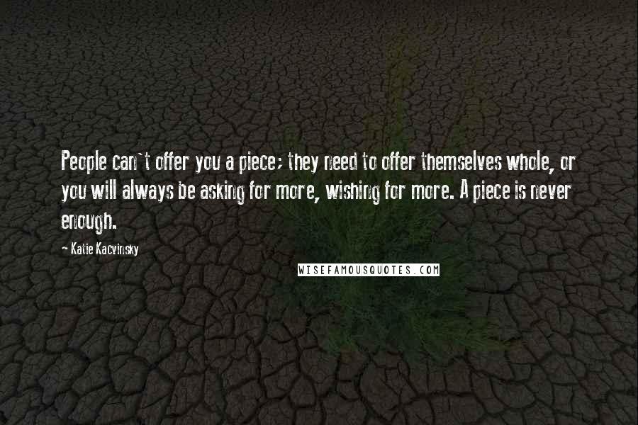 Katie Kacvinsky Quotes: People can't offer you a piece; they need to offer themselves whole, or you will always be asking for more, wishing for more. A piece is never enough.