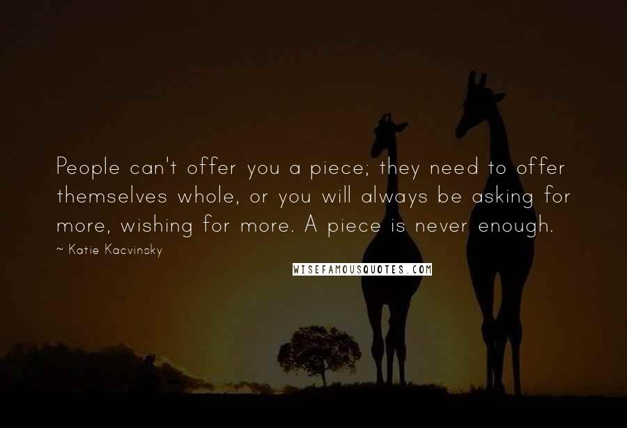 Katie Kacvinsky Quotes: People can't offer you a piece; they need to offer themselves whole, or you will always be asking for more, wishing for more. A piece is never enough.