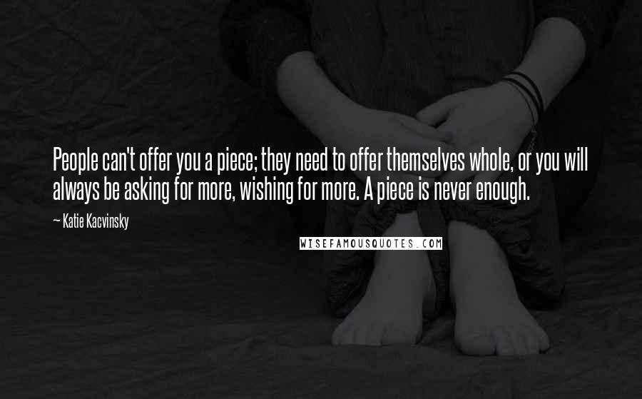 Katie Kacvinsky Quotes: People can't offer you a piece; they need to offer themselves whole, or you will always be asking for more, wishing for more. A piece is never enough.