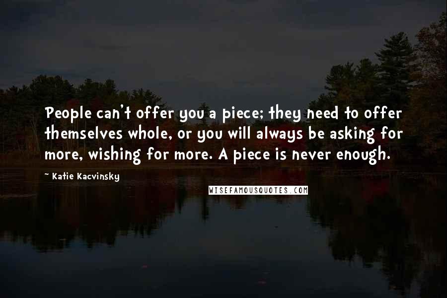 Katie Kacvinsky Quotes: People can't offer you a piece; they need to offer themselves whole, or you will always be asking for more, wishing for more. A piece is never enough.