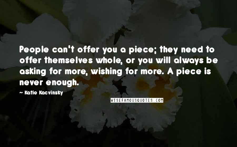 Katie Kacvinsky Quotes: People can't offer you a piece; they need to offer themselves whole, or you will always be asking for more, wishing for more. A piece is never enough.