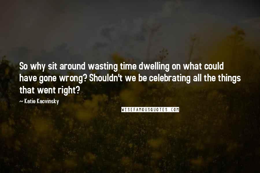 Katie Kacvinsky Quotes: So why sit around wasting time dwelling on what could have gone wrong? Shouldn't we be celebrating all the things that went right?