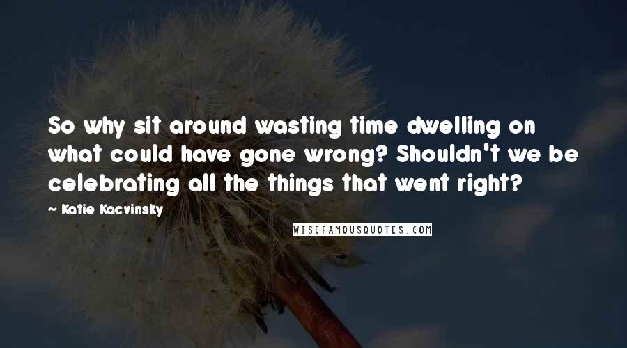 Katie Kacvinsky Quotes: So why sit around wasting time dwelling on what could have gone wrong? Shouldn't we be celebrating all the things that went right?