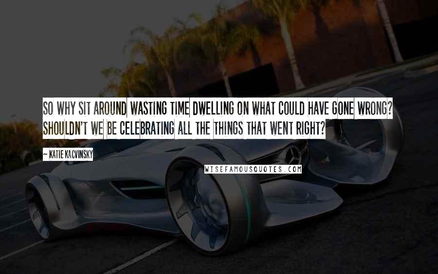 Katie Kacvinsky Quotes: So why sit around wasting time dwelling on what could have gone wrong? Shouldn't we be celebrating all the things that went right?