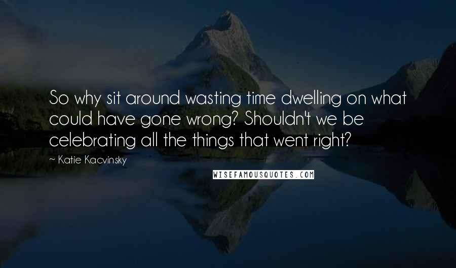 Katie Kacvinsky Quotes: So why sit around wasting time dwelling on what could have gone wrong? Shouldn't we be celebrating all the things that went right?