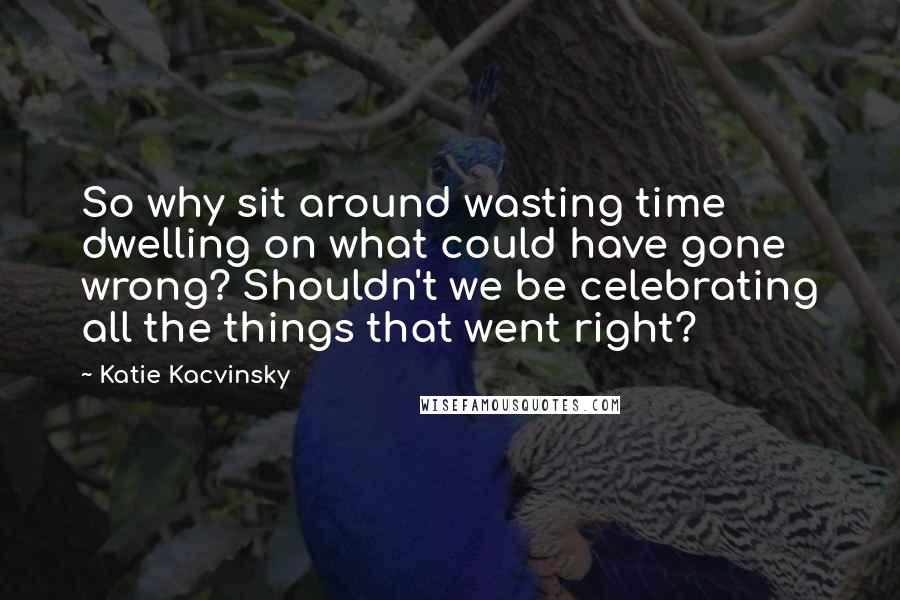 Katie Kacvinsky Quotes: So why sit around wasting time dwelling on what could have gone wrong? Shouldn't we be celebrating all the things that went right?