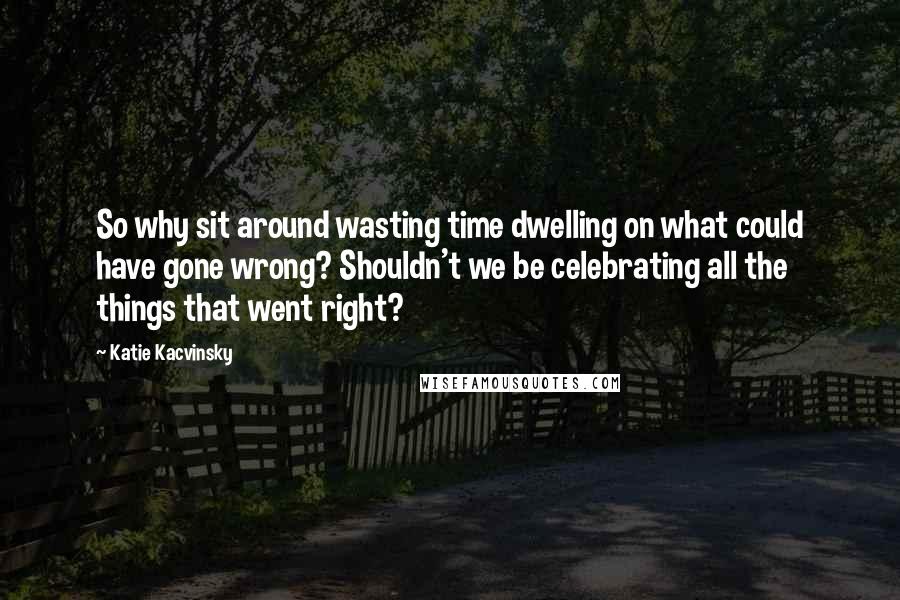 Katie Kacvinsky Quotes: So why sit around wasting time dwelling on what could have gone wrong? Shouldn't we be celebrating all the things that went right?