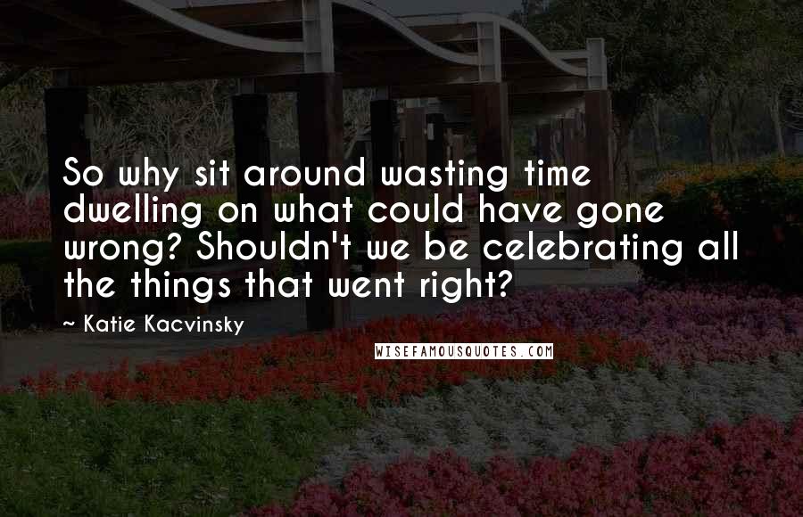 Katie Kacvinsky Quotes: So why sit around wasting time dwelling on what could have gone wrong? Shouldn't we be celebrating all the things that went right?