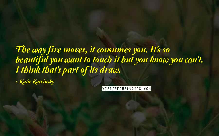 Katie Kacvinsky Quotes: The way fire moves, it consumes you. It's so beautiful you want to touch it but you know you can't. I think that's part of its draw.