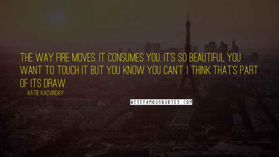Katie Kacvinsky Quotes: The way fire moves, it consumes you. It's so beautiful you want to touch it but you know you can't. I think that's part of its draw.