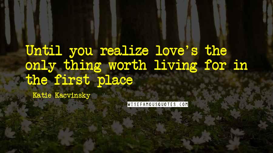 Katie Kacvinsky Quotes: Until you realize love's the only thing worth living for in the first place