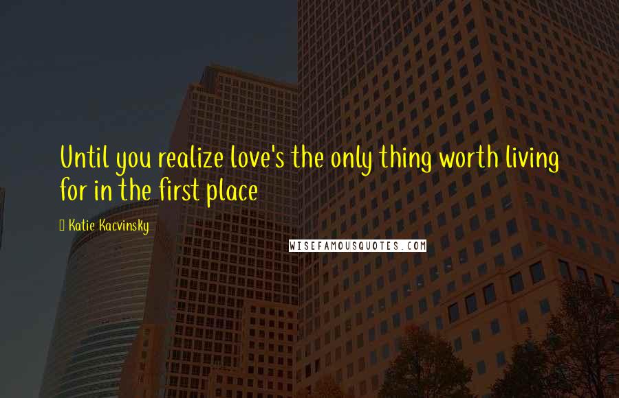 Katie Kacvinsky Quotes: Until you realize love's the only thing worth living for in the first place