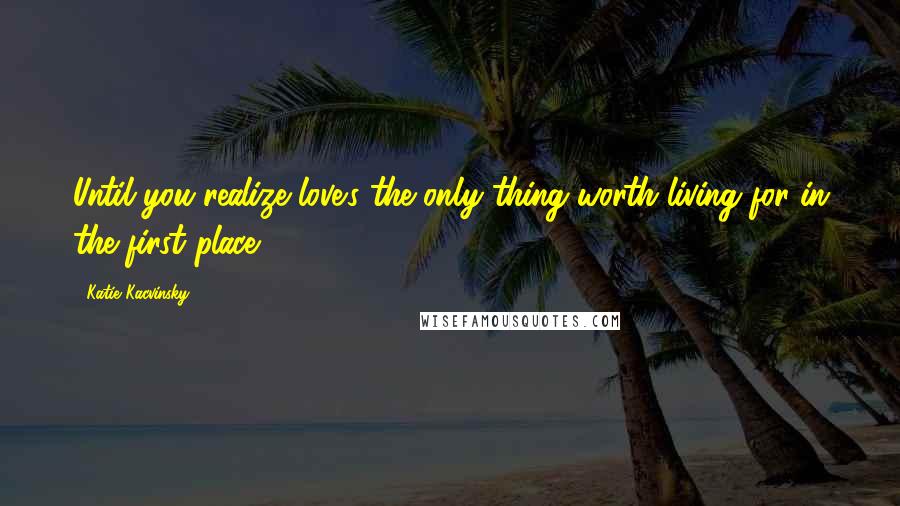 Katie Kacvinsky Quotes: Until you realize love's the only thing worth living for in the first place