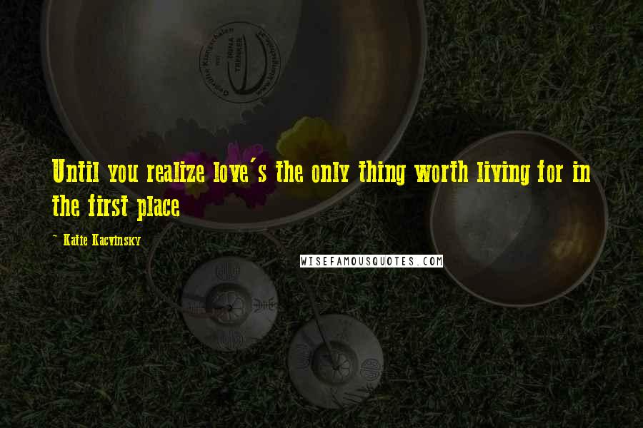 Katie Kacvinsky Quotes: Until you realize love's the only thing worth living for in the first place