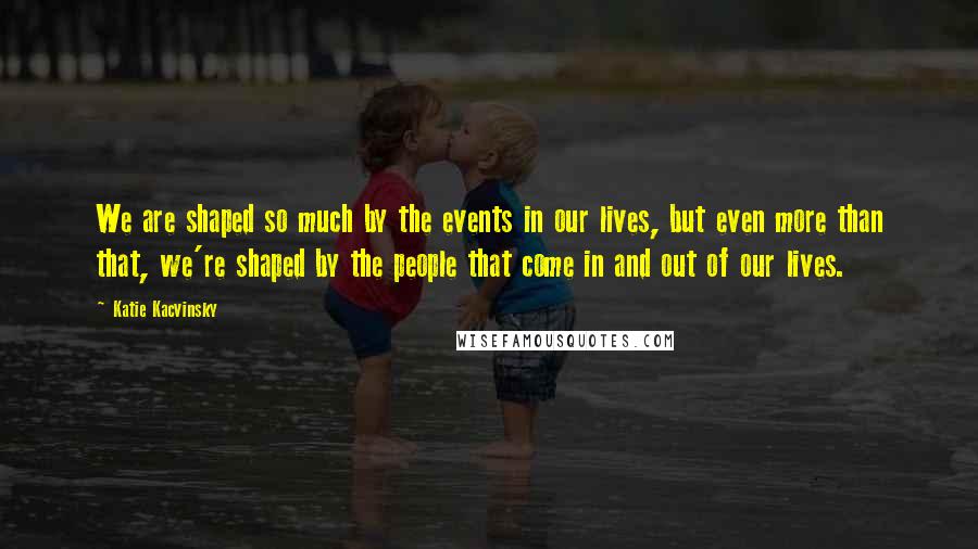 Katie Kacvinsky Quotes: We are shaped so much by the events in our lives, but even more than that, we're shaped by the people that come in and out of our lives.