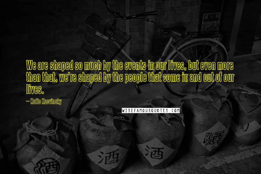 Katie Kacvinsky Quotes: We are shaped so much by the events in our lives, but even more than that, we're shaped by the people that come in and out of our lives.