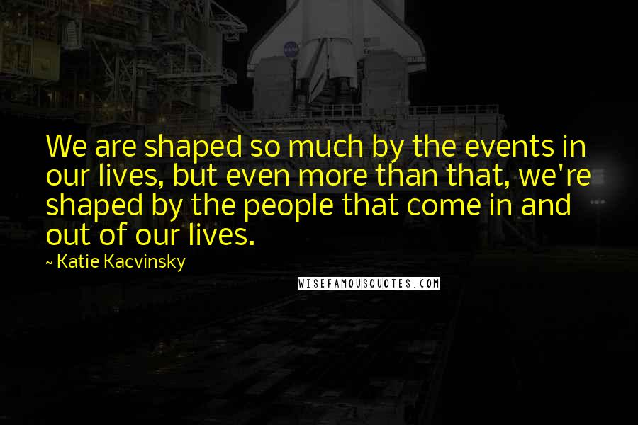 Katie Kacvinsky Quotes: We are shaped so much by the events in our lives, but even more than that, we're shaped by the people that come in and out of our lives.