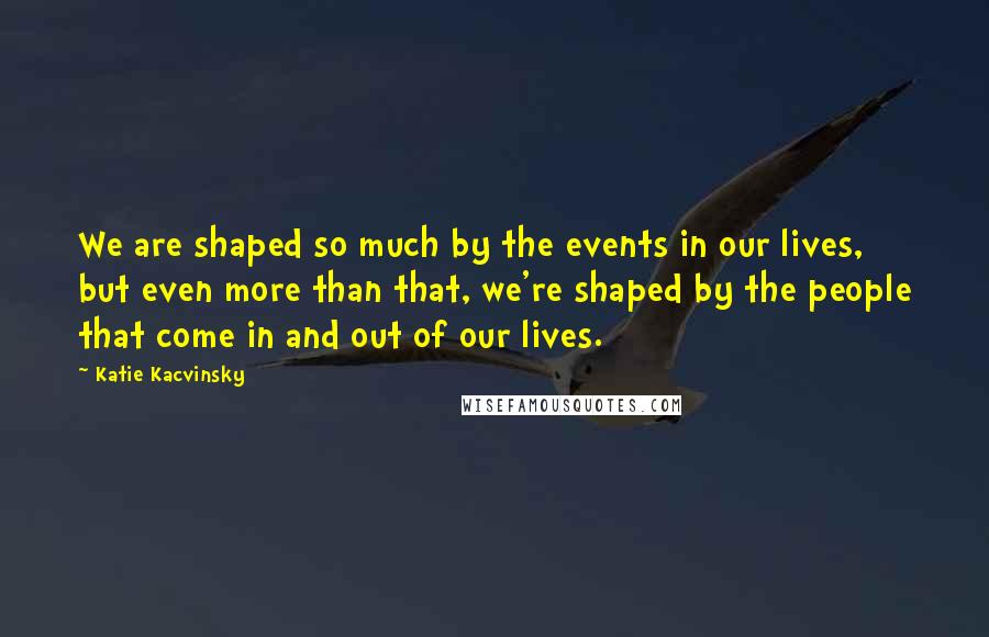 Katie Kacvinsky Quotes: We are shaped so much by the events in our lives, but even more than that, we're shaped by the people that come in and out of our lives.