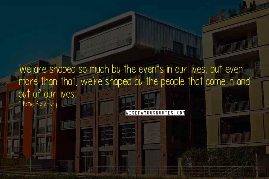 Katie Kacvinsky Quotes: We are shaped so much by the events in our lives, but even more than that, we're shaped by the people that come in and out of our lives.