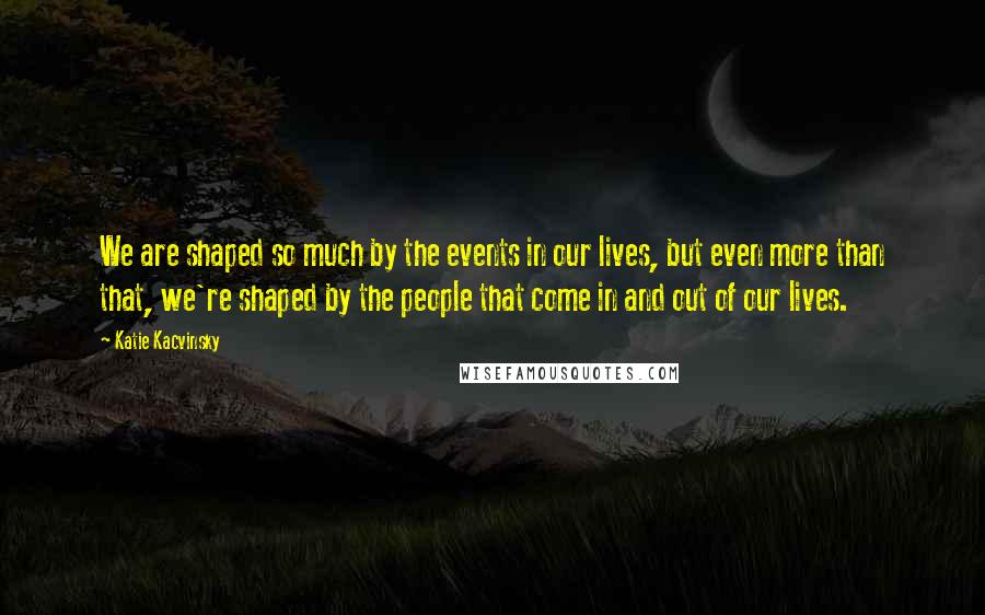 Katie Kacvinsky Quotes: We are shaped so much by the events in our lives, but even more than that, we're shaped by the people that come in and out of our lives.