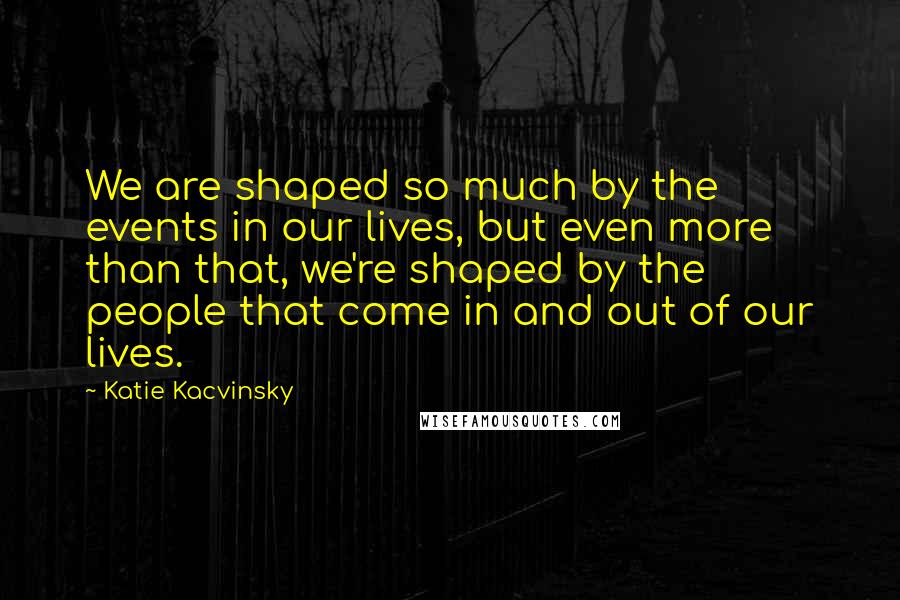Katie Kacvinsky Quotes: We are shaped so much by the events in our lives, but even more than that, we're shaped by the people that come in and out of our lives.