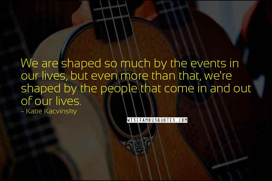 Katie Kacvinsky Quotes: We are shaped so much by the events in our lives, but even more than that, we're shaped by the people that come in and out of our lives.