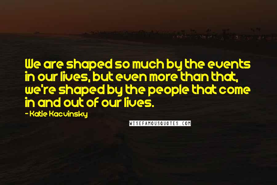 Katie Kacvinsky Quotes: We are shaped so much by the events in our lives, but even more than that, we're shaped by the people that come in and out of our lives.