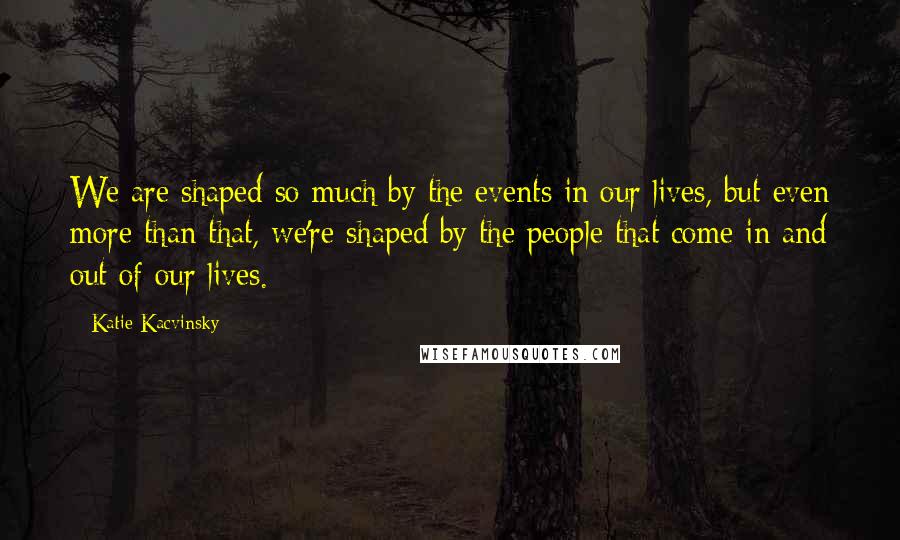 Katie Kacvinsky Quotes: We are shaped so much by the events in our lives, but even more than that, we're shaped by the people that come in and out of our lives.