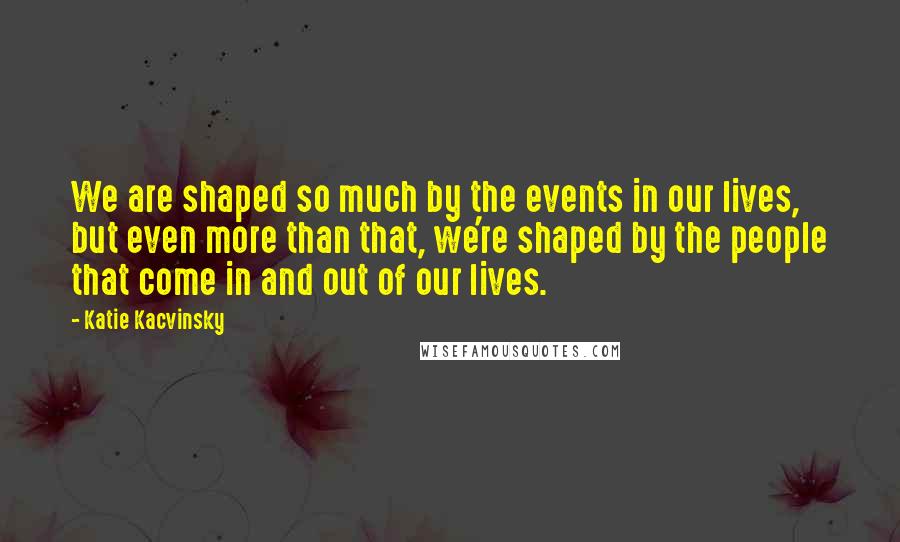 Katie Kacvinsky Quotes: We are shaped so much by the events in our lives, but even more than that, we're shaped by the people that come in and out of our lives.