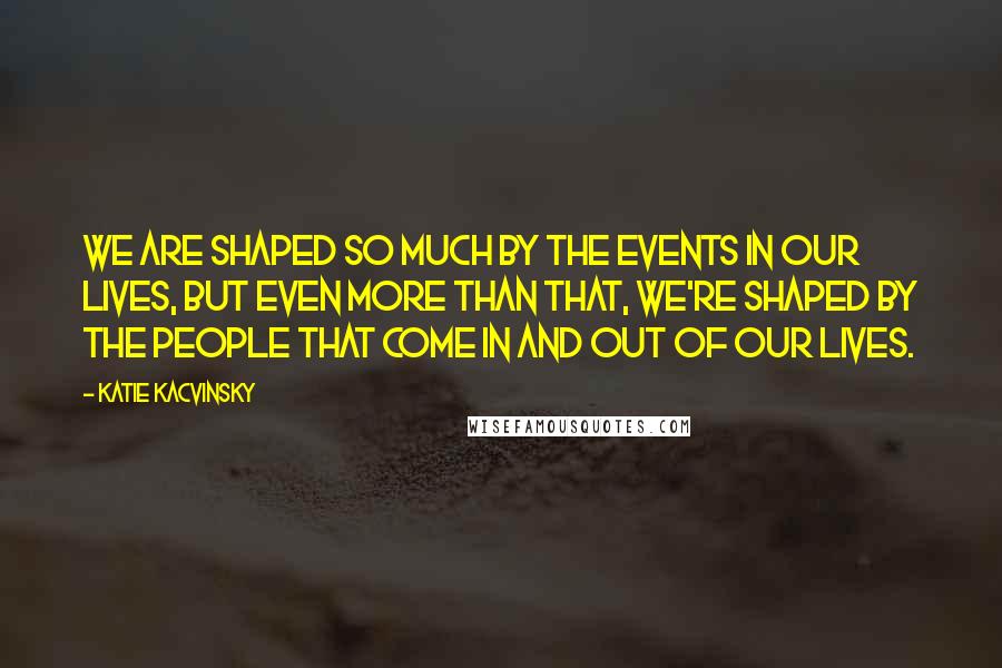 Katie Kacvinsky Quotes: We are shaped so much by the events in our lives, but even more than that, we're shaped by the people that come in and out of our lives.