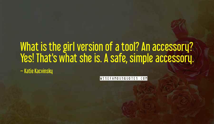 Katie Kacvinsky Quotes: What is the girl version of a tool? An accessory? Yes! That's what she is. A safe, simple accessory.