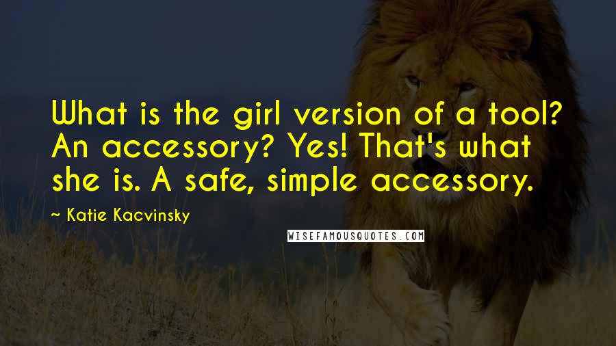 Katie Kacvinsky Quotes: What is the girl version of a tool? An accessory? Yes! That's what she is. A safe, simple accessory.