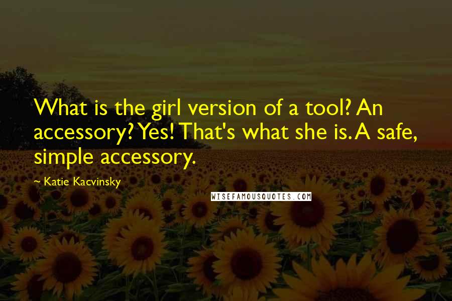 Katie Kacvinsky Quotes: What is the girl version of a tool? An accessory? Yes! That's what she is. A safe, simple accessory.