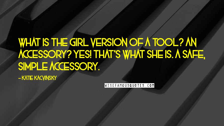 Katie Kacvinsky Quotes: What is the girl version of a tool? An accessory? Yes! That's what she is. A safe, simple accessory.